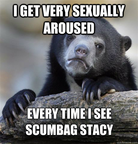 I get very sexually aroused every time i see scumbag stacy  Confession Bear