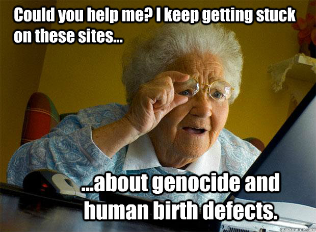 Could you help me? I keep getting stuck on these sites... ...about genocide and human birth defects.  Grandma finds the Internet