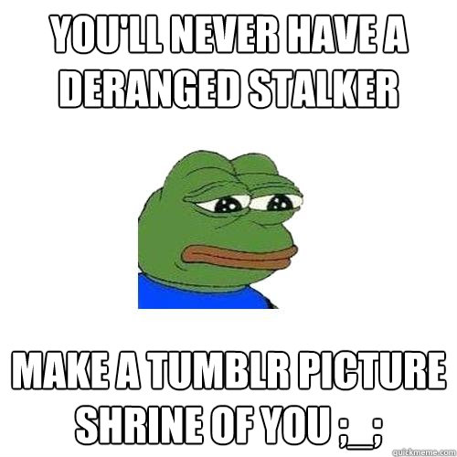 You'll never have a deranged stalker make a tumblr picture shrine of you ;_;  Sad Frog