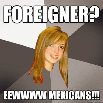 foreigner? eewwww mexicans!!!  Musically Oblivious 8th Grader