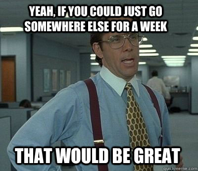 Yeah, if you could just go somewhere else for a week that would be great - Yeah, if you could just go somewhere else for a week that would be great  Bill Lumbergh