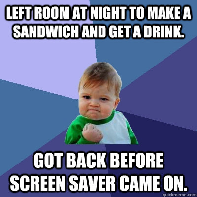 Left room at night to make a sandwich and get a drink. got back before screen saver came on.  Success Kid