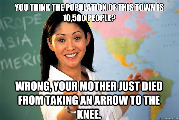 You think the population of this town is 10,500 people? Wrong, your mother just died from taking an arrow to the knee.  Unhelpful High School Teacher