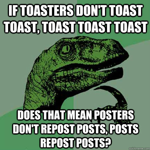 If toasters don't toast toast, toast toast toast Does that mean posters don't repost posts, posts repost posts?  Philosoraptor