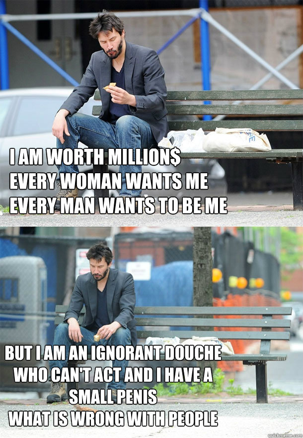 I AM WORTH MILLION$
EVERY WOMAN WANTS ME
EVERY MAN WANTS TO BE ME BUT I AM AN IGNORANT DOUCHE WHO CAN'T ACT AND I HAVE A SMALL PENIS
WHAT IS WRONG WITH PEOPLE  Sad Keanu