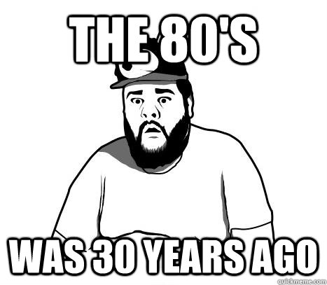 The 80's was 30 years ago  Sad Bear Guy