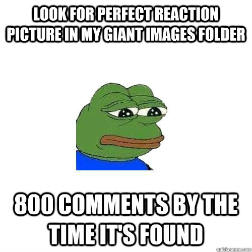 look for perfect reaction picture in my giant images folder 800 comments by the time it's found  Sad Frog