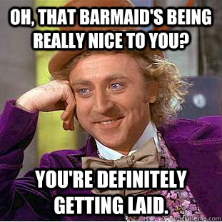 Oh, that barmaid's being really nice to you? You're definitely getting laid. - Oh, that barmaid's being really nice to you? You're definitely getting laid.  Condescending Wonka