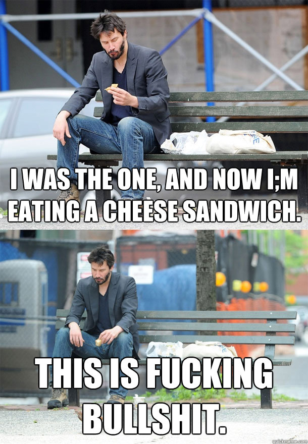 I was the one, and now I;m eating a cheese sandwich. THIS IS FUCKING BULLSHIT. - I was the one, and now I;m eating a cheese sandwich. THIS IS FUCKING BULLSHIT.  Sad Keanu