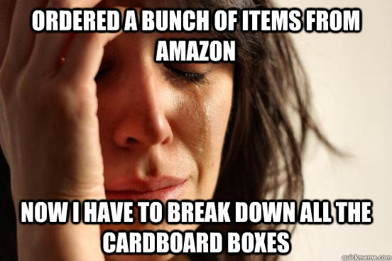 Ordered a bunch of items from Amazon Now I have to break down all the cardboard boxes - Ordered a bunch of items from Amazon Now I have to break down all the cardboard boxes  First World Problems