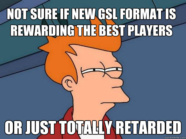 Not sure if new gsl format is rewarding the best players or just totally retarded - Not sure if new gsl format is rewarding the best players or just totally retarded  Futurama Fry