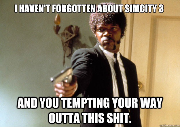 I haven't forgotten about SimCity 3 And you tempting your way outta this shit.   Samuel L Jackson