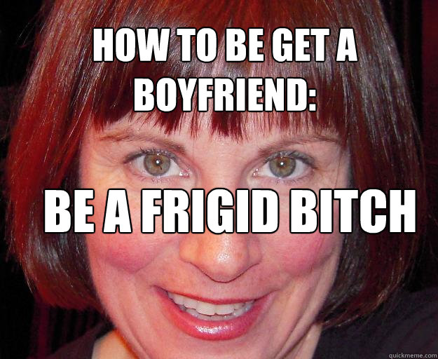 how to be get a boyfriend: be a frigid bitch  