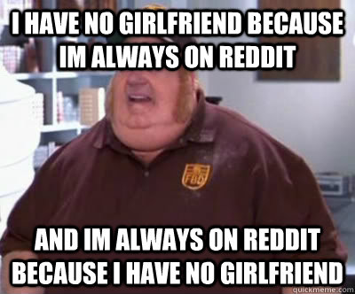 i have no girlfriend because im always on reddit and im always on reddit because i have no girlfriend  Fat Bastard