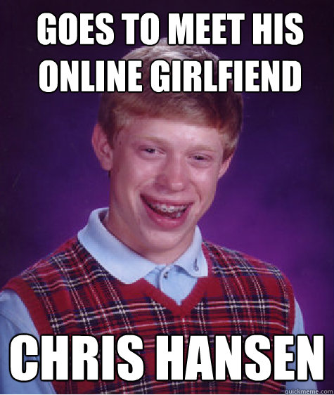 Goes to meet his online Girlfiend
 Chris Hansen
  Bad Luck Brian