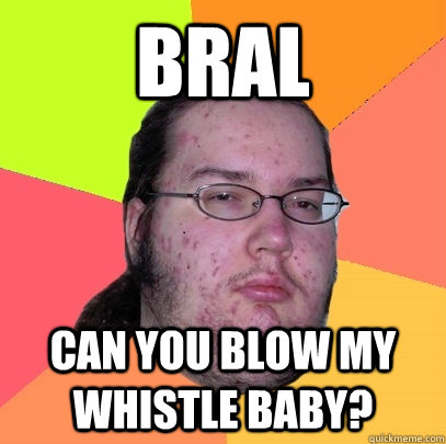 bral can you blow my whistle baby?  Butthurt Dweller