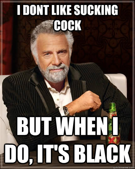 I dont like sucking cock But when i do, It's black  The Most Interesting Man In The World