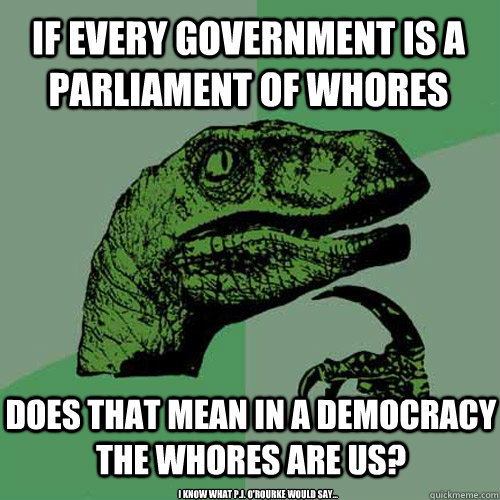 if every government is a parliament of whores does that mean in a democracy the whores are us? I know what P.J. O'Rourke would say...  Philosoraptor