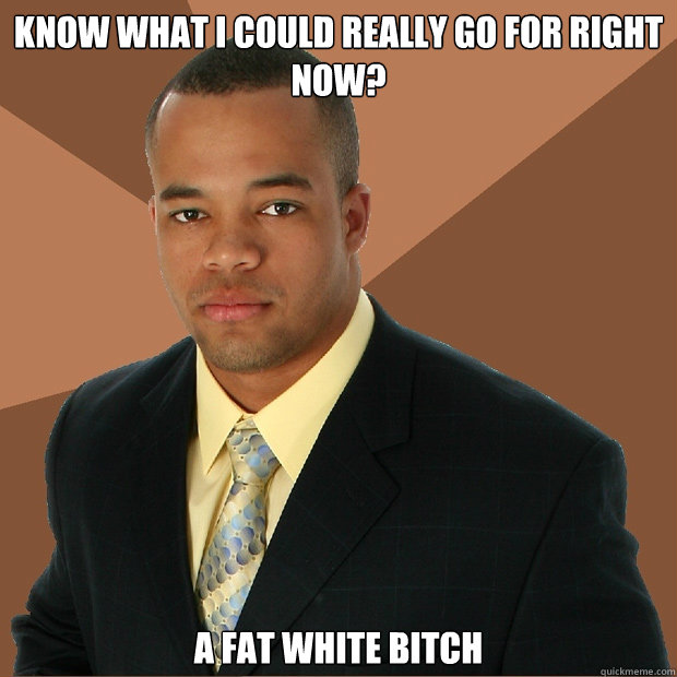 know what I could really go for right now? A fat white bitch   Successful Black Man