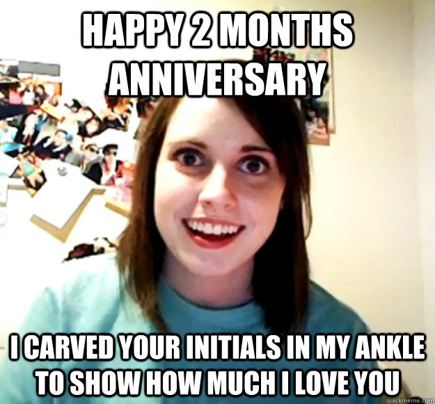 happy 2 months anniversary  i carved your initials in my ankle to show how much i love you  Overly Attached Girlfriend