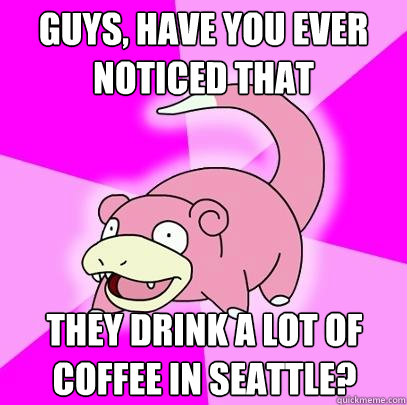 Guys, have you ever noticed that they drink a lot of coffee in Seattle?  Slowpoke