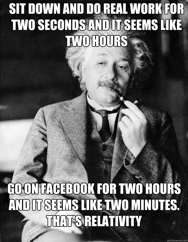 Sit down and do real work for two seconds and it seems like two hours Go on Facebook for two hours and it seems like two minutes. That's relativity  Einstein