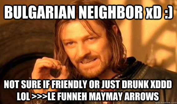 BULGARIAN NEIGHBOR xD :) NOT SURE IF FRIENDLY OR JUST DRUNK XDDD LOL >>>LE FUNNEH MAYMAY ARROWS  One Does Not Simply