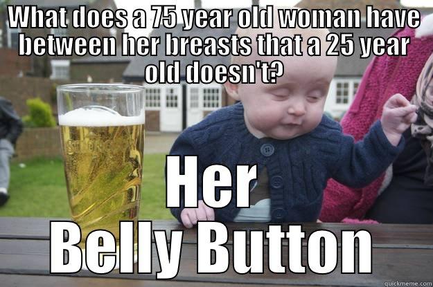 WHAT DOES A 75 YEAR OLD WOMAN HAVE BETWEEN HER BREASTS THAT A 25 YEAR OLD DOESN'T? HER BELLY BUTTON drunk baby