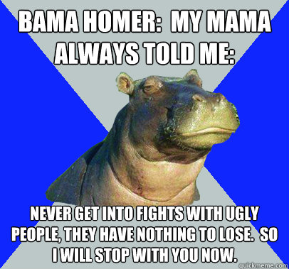 Bama Homer:  My Mama always told me: Never get into fights with ugly people, they have nothing to lose.  So I will stop with you now.  Skeptical Hippo