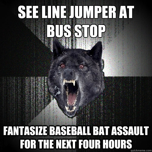 see line jumper at
bus stop fantasize baseball bat assault for the next four hours  Insanity Wolf
