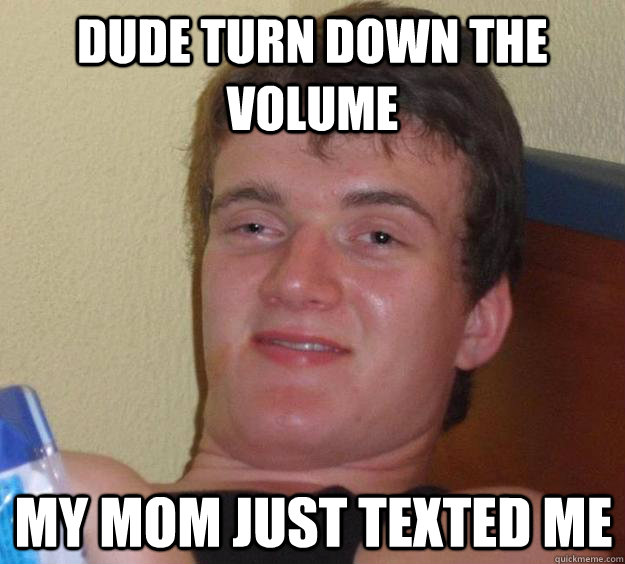 Dude turn down the volume my mom just texted me  10 Guy