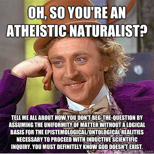 Oh, so you're an atheistic naturalist? Tell me all about how you don't beg-the-question by assuming the uniformity of matter without a logical basis for the epistemological/ontological realities necessary to proceed with inductive scientific inquiry. You  - Oh, so you're an atheistic naturalist? Tell me all about how you don't beg-the-question by assuming the uniformity of matter without a logical basis for the epistemological/ontological realities necessary to proceed with inductive scientific inquiry. You   Condescending Wonka