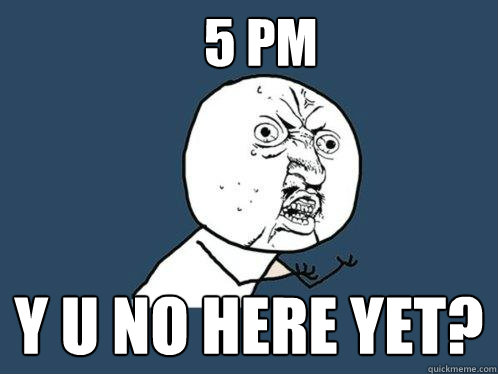 5 PM y u no here yet?  Y U No