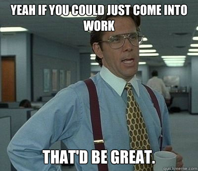 Yeah If you could just come into work That'd be great.  Bill lumberg