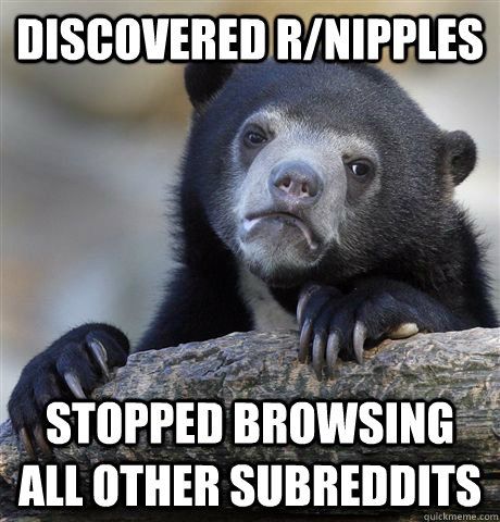 Discovered r/Nipples  Stopped browsing all other subreddits   Confession Bear