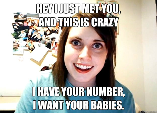 Hey I just met you,
And this is crazy I have your number,
I want your babies.  Overly Attached Girlfriend