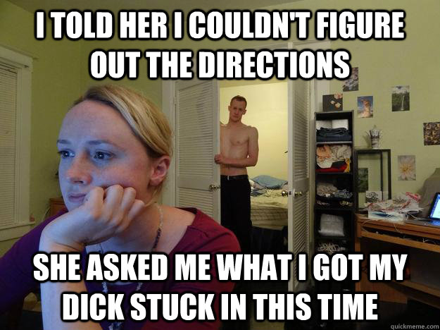 I told her I couldn't figure out the directions She asked me what I got my dick stuck in this time - I told her I couldn't figure out the directions She asked me what I got my dick stuck in this time  Redditors Husband