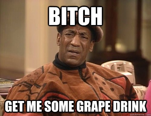 bitch get me some grape drink  Confounded Cosby