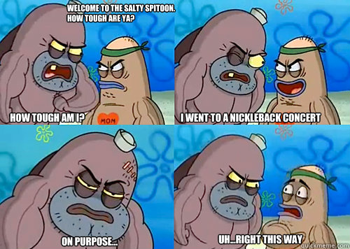 Welcome to the Salty Spitoon. How tough are ya? HOW TOUGH AM I? I went to a nickleback concert on purpose... Uh...Right this way - Welcome to the Salty Spitoon. How tough are ya? HOW TOUGH AM I? I went to a nickleback concert on purpose... Uh...Right this way  Salty Spitoon How Tough Are Ya