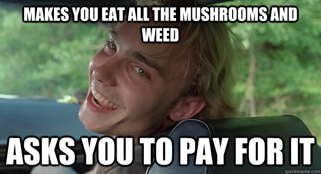 Makes you eat all the mushrooms and weed asks you to pay for it - Makes you eat all the mushrooms and weed asks you to pay for it  Misc