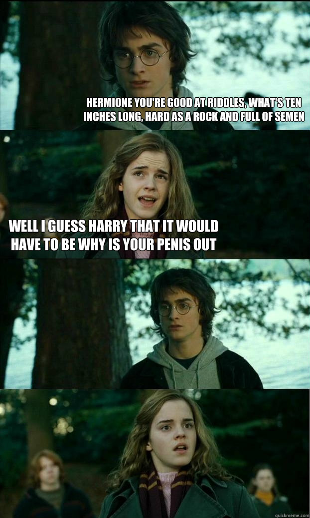 hermione you're good at riddles, what's ten inches long, hard as a rock AND FULL OF SEMEN wELL I GUESS HARRY THAT IT WOULD HAVE TO BE WHY IS YOUR PENIS OUT  Horny Harry