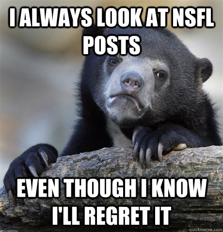 I always look at NSFL posts even though i know i'll regret it  Confession Bear