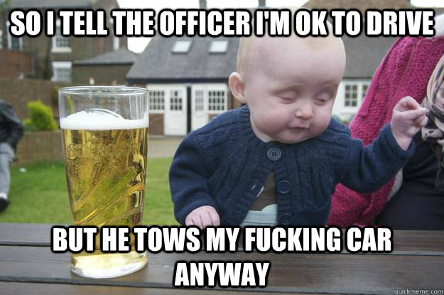 SO i tell the officer I'm ok to drive but he tows my fucking car anyway   drunk baby