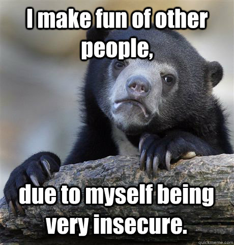 I make fun of other people, due to myself being very insecure. - I make fun of other people, due to myself being very insecure.  Confession Bear