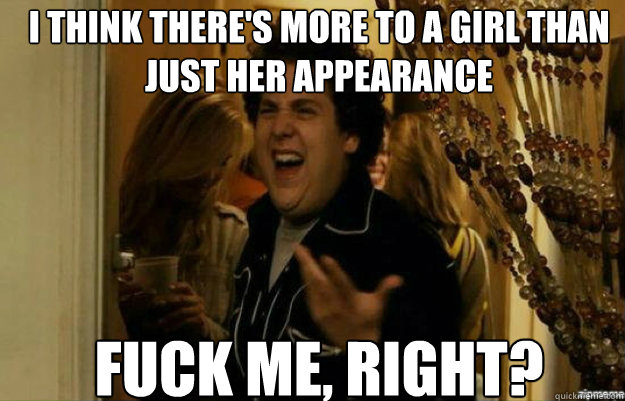 I think there's more to a girl than just her appearance FUCK ME, RIGHT?  fuck me right