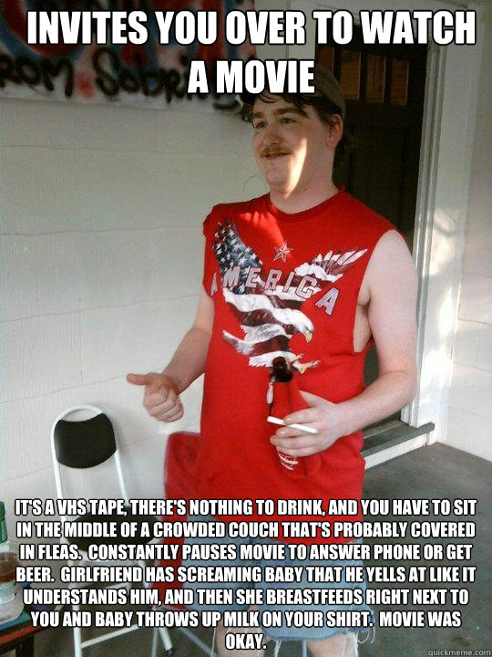 Invites you over to watch a movie It's a vhs tape, there's nothing to drink, and you have to sit in the middle of a crowded couch that's probably covered in fleas.  Constantly pauses movie to answer phone or get beer.  Girlfriend has screaming baby that h - Invites you over to watch a movie It's a vhs tape, there's nothing to drink, and you have to sit in the middle of a crowded couch that's probably covered in fleas.  Constantly pauses movie to answer phone or get beer.  Girlfriend has screaming baby that h  Redneck Randal