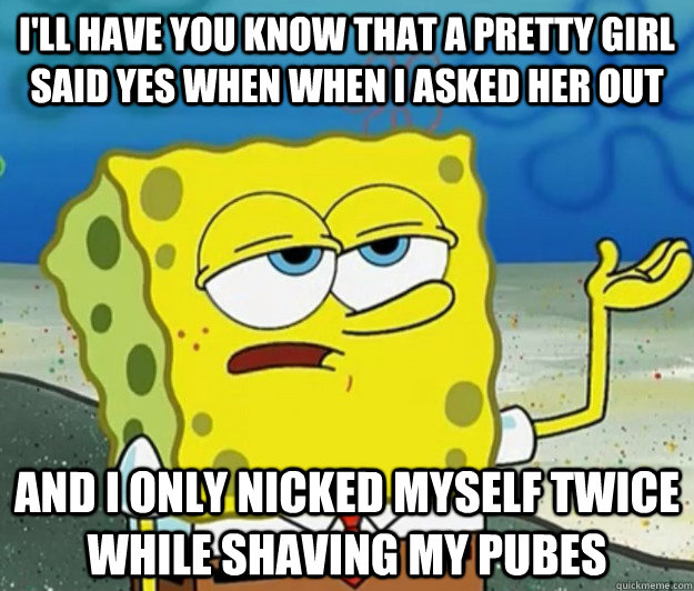 I'll have you know that a pretty girl said yes when when i asked her out And I only nicked myself twice while shaving my pubes  Tough Spongebob