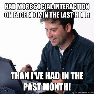 had more social interaction on facebook in the last hour than i've had in the past month!  Lonely Computer Guy