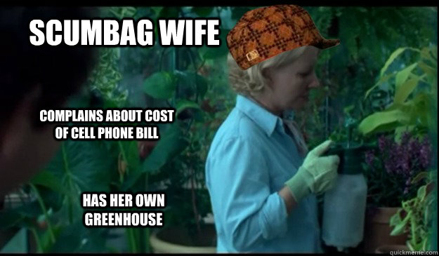 Scumbag Wife Complains about cost of cell phone bill Has her own greenhouse  Scumbag Wife