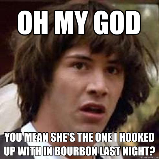 oh my god you mean she's the one i hooked up with in bourbon last night?  conspiracy keanu